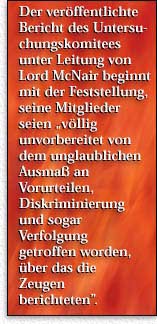 Der ver&ouml;ffentlichte Bericht des Untersuchungskomitees unter Leitung von Lord McNair beginnt mit der Feststellung, seine Mitglieder seien  „v&ouml;llig unvorbereitet von dem unglaublichen Ausma&szlig; an  Vorurteilen, Diskriminierung und sogar Verfolgung getroffen worden, &uuml;ber das die Zeugen berichteten