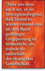  Aber wie dem auch sei, es ist besorgniserregend, da&szlig; Deutsche wieder einmal eine an den Rand gedr&auml;ngte Gruppierung so behandeln, als st&uuml;nde sie au&szlig;erhalb  der deutschen  Gesellschaft...''