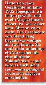 H&auml;tte sich seine Geschichte im Jahre 1935 abgespielt, h&auml;tten wir gewu&szlig;t, da&szlig; es ein Vorgeschmack dessen ist, was sp&auml;ter kam. Aber so ist es nicht. Die Geschichte von Bernd Lang begann vor weniger als zwei Jahren. Sie mu&szlig; nicht unbedingt ein Vorzeichen f&uuml;r eine &auml;hnliche Zukunft sein - und wird es auch nicht sein, wenn gen&uuml;gend Leute sich dagegen entscheiden.