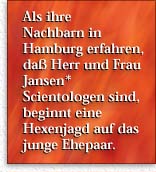 Familie Jansen* -- Als ihre  Nachbarn in Hamburg erfahren, da&szlig; Herr und  Frau Jansen*  Scientologen sind, beginnt  eine Hexenjagd auf das junge Ehepaar.