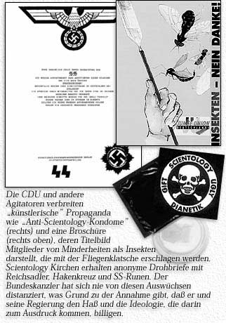 Die CDU und andere Agitatoren verbreiten ''k&uuml;nstlerische'' Propaganda wie ''Anti-Scientology Kondome'' (rechts) und eine Brosch&uuml;re (rechts oben), deren Titelbild Mitglieder von Minderheiten als Insekten darstellt, die mit der Fliegenklatsche erschlagen werden. Scientology Kirchen erhalten anonyme Drohbriefe mit Reichsadler, Hakenkreuz und SS-Runen. Der Bundeskanzler hat sich nie von diesen Ausw&uuml;chsen distanziert, was Grund zu der Annahme gibt, da&szlig; er und seine Regierung den Ha&szlig; und die Ideologie, die darin zum Ausdruck kommen, billigen.